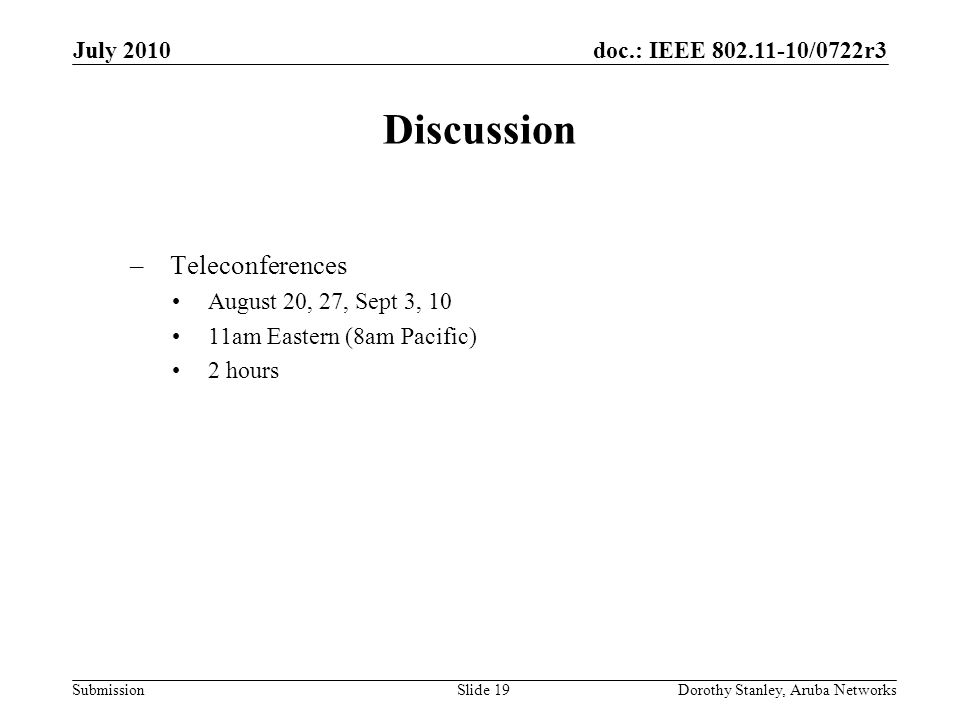 doc.: IEEE /0722r3 Submission July 2010 Dorothy Stanley, Aruba NetworksSlide 19 Discussion –Teleconferences August 20, 27, Sept 3, 10 11am Eastern (8am Pacific) 2 hours