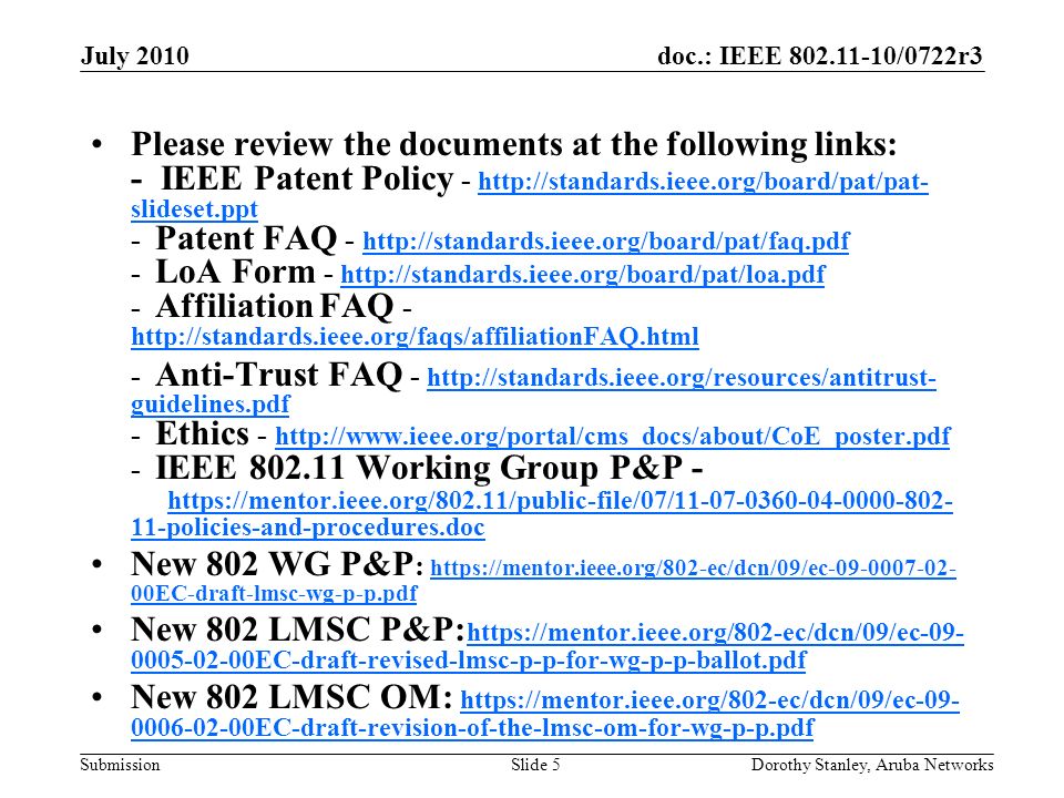 doc.: IEEE /0722r3 Submission July 2010 Dorothy Stanley, Aruba NetworksSlide 5 Please review the documents at the following links: - IEEE Patent Policy -   slideset.ppt - Patent FAQ LoA Form Affiliation FAQ slideset.ppt Anti-Trust FAQ -   guidelines.pdf - Ethics IEEE Working Group P&P policies-and-procedures.doc   guidelines.pdf policies-and-procedures.doc New 802 WG P&P :   00EC-draft-lmsc-wg-p-p.pdf   00EC-draft-lmsc-wg-p-p.pdf New 802 LMSC P&P: EC-draft-revised-lmsc-p-p-for-wg-p-p-ballot.pdf EC-draft-revised-lmsc-p-p-for-wg-p-p-ballot.pdf New 802 LMSC OM: EC-draft-revision-of-the-lmsc-om-for-wg-p-p.pdf EC-draft-revision-of-the-lmsc-om-for-wg-p-p.pdf