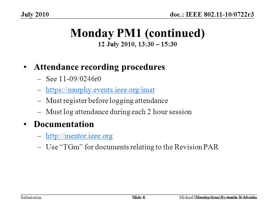 doc.: IEEE /0722r3 Submission July 2010 Dorothy Stanley, Aruba NetworksSlide 6Michael Montemurro, Research in MotionSlide 6 Monday PM1 (continued) 12 July 2010, 13:30 – 15:30 Attendance recording procedures –See 11-09/0246r0 –  –Must register before logging attendance –Must log attendance during each 2 hour session Documentation –  –Use TGm for documents relating to the Revision PAR
