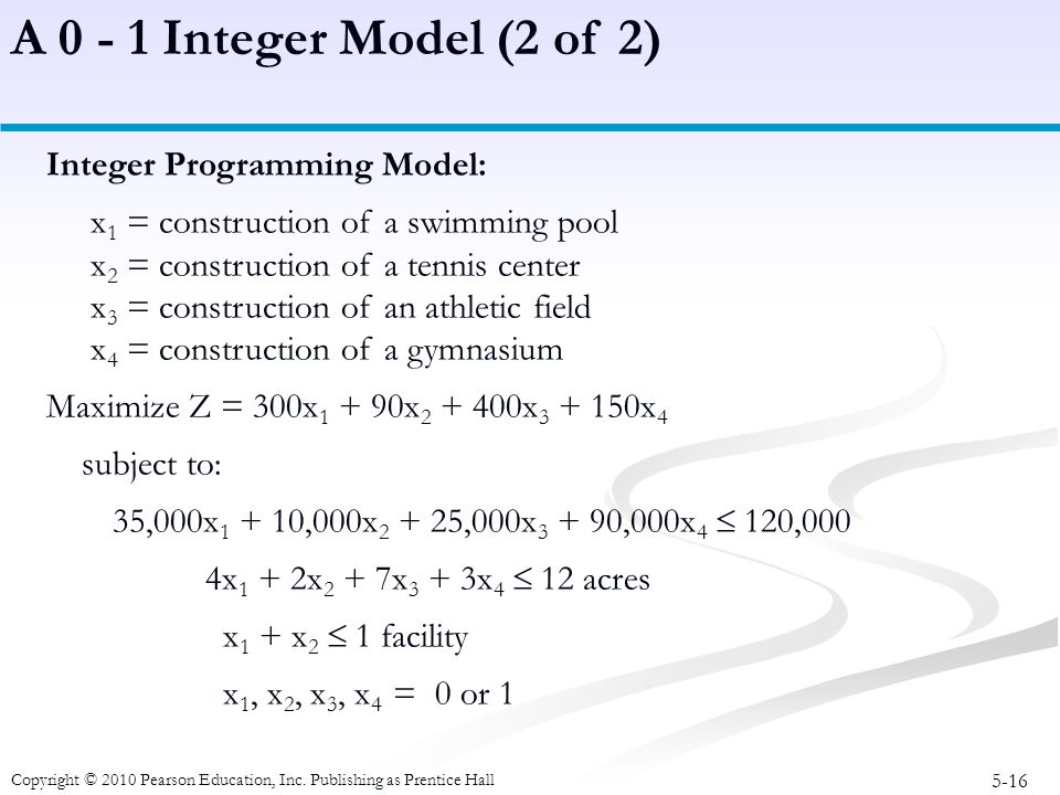 5-16 Integer Programming Model: x 1 = construction of a swimming pool x 2 = construction of a tennis center x 3 = construction of an athletic field x 4 = construction of a gymnasium Maximize Z = 300x x x x 4 subject to: 35,000x ,000x ,000x ,000x 4  120,000 4x 1 + 2x 2 + 7x 3 + 3x 4  12 acres x 1 + x 2  1 facility x 1, x 2, x 3, x 4 = 0 or 1 A Integer Model (2 of 2) Copyright © 2010 Pearson Education, Inc.