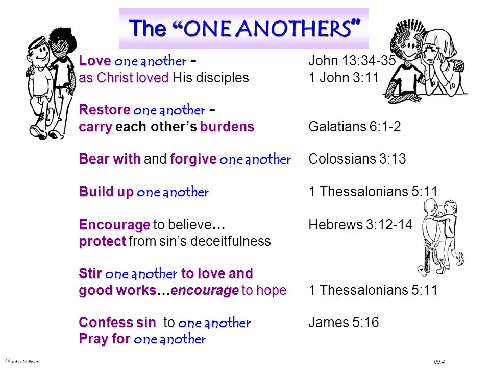 © John Mallison 09.4 The ONE ANOTHERS Love one another Love one another – John 13:34-35 as Christ loved as Christ loved His disciples1 John 3:11 Restore one another Restore one another – carryburdens carry each other’s burdensGalatians 6:1-2 Bear withforgive one another Bear with and forgive one another Colossians 3:13 Build up one another Build up one another 1 Thessalonians 5:11 Encourage Encourage to believe… Hebrews 3:12-14 protect protect from sin’s deceitfulness Stir one another to love and good worksencourageto hope good works…encourage to hope1 Thessalonians 5:11 Confess sin one another Confess sin to one another James 5:16 Pray for one another