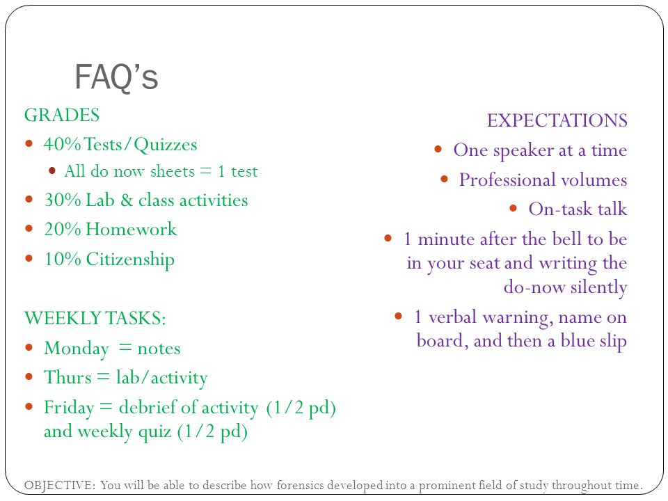 FAQ’s GRADES 40% Tests/Quizzes All do now sheets = 1 test 30% Lab & class activities 20% Homework 10% Citizenship WEEKLY TASKS: Monday = notes Thurs = lab/activity Friday = debrief of activity (1/2 pd) and weekly quiz (1/2 pd) EXPECTATIONS One speaker at a time Professional volumes On-task talk 1 minute after the bell to be in your seat and writing the do-now silently 1 verbal warning, name on board, and then a blue slip OBJECTIVE: You will be able to describe how forensics developed into a prominent field of study throughout time.