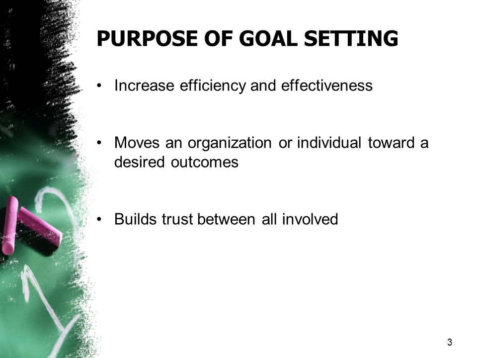 PURPOSE OF GOAL SETTING Increase efficiency and effectiveness Moves an organization or individual toward a desired outcomes Builds trust between all involved 3
