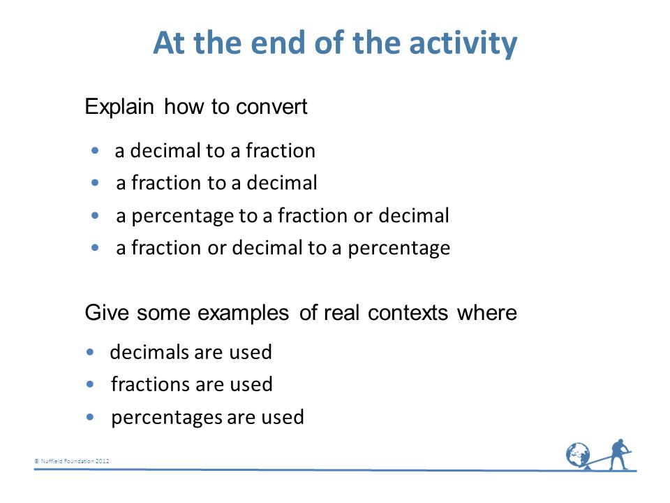© Nuffield Foundation 2012 At the end of the activity a decimal to a fraction a fraction to a decimal a percentage to a fraction or decimal a fraction or decimal to a percentage Explain how to convert Give some examples of real contexts where decimals are used fractions are used percentages are used