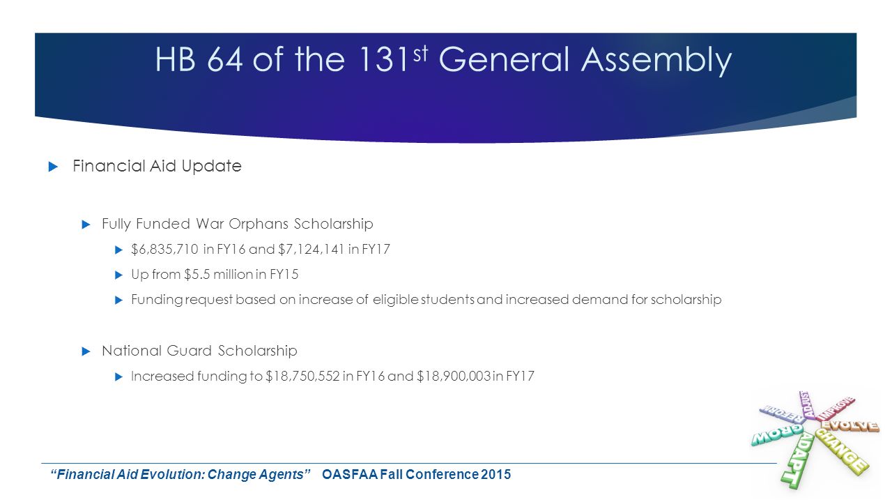 HB 64 of the 131 st General Assembly  Financial Aid Update  Fully Funded War Orphans Scholarship  $6,835,710 in FY16 and $7,124,141 in FY17  Up from $5.5 million in FY15  Funding request based on increase of eligible students and increased demand for scholarship  National Guard Scholarship  Increased funding to $18,750,552 in FY16 and $18,900,003 in FY17 Financial Aid Evolution: Change Agents OASFAA Fall Conference 2015