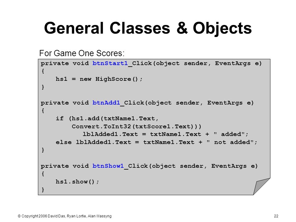 © Copyright 2006 David Das, Ryan Lortie, Alan Wassyng22 General Classes & Objects private void btnStart1_Click(object sender, EventArgs e) { hs1 = new HighScore(); } private void btnAdd1_Click(object sender, EventArgs e) { if (hs1.add(txtName1.Text, Convert.ToInt32(txtScore1.Text))) lblAdded1.Text = txtName1.Text + added ; else lblAdded1.Text = txtName1.Text + not added ; } private void btnShow1_Click(object sender, EventArgs e) { hs1.show(); } For Game One Scores: