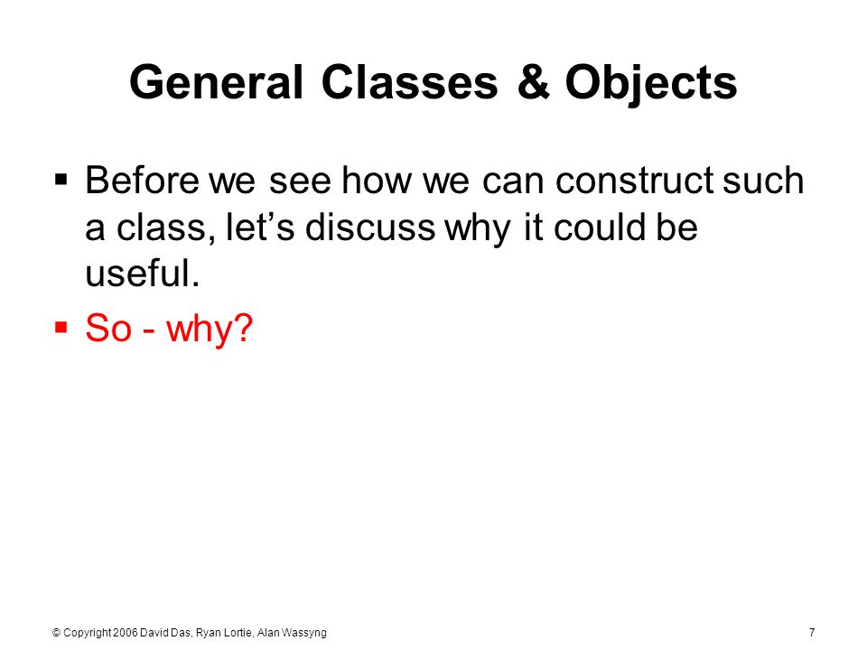 © Copyright 2006 David Das, Ryan Lortie, Alan Wassyng7 General Classes & Objects  Before we see how we can construct such a class, let’s discuss why it could be useful.