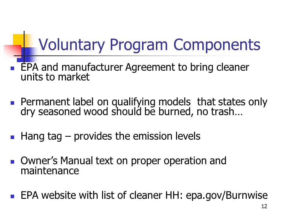 12 Voluntary Program Components EPA and manufacturer Agreement to bring cleaner units to market Permanent label on qualifying models that states only dry seasoned wood should be burned, no trash… Hang tag – provides the emission levels Owner’s Manual text on proper operation and maintenance EPA website with list of cleaner HH: epa.gov/Burnwise