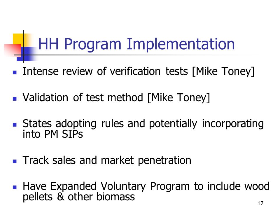 17 HH Program Implementation Intense review of verification tests [Mike Toney] Validation of test method [Mike Toney] States adopting rules and potentially incorporating into PM SIPs Track sales and market penetration Have Expanded Voluntary Program to include wood pellets & other biomass
