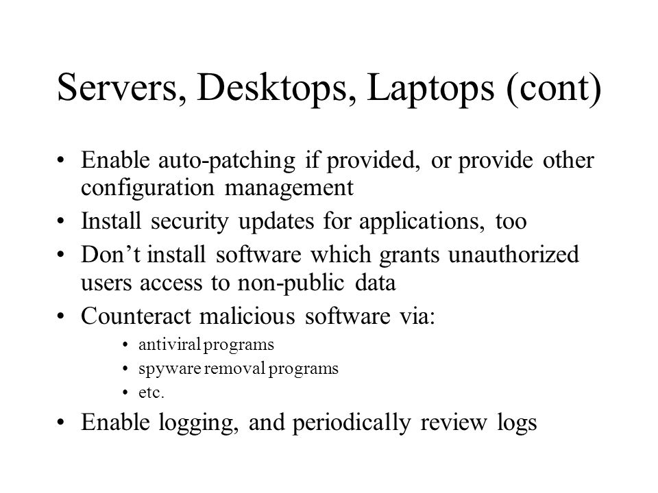 Servers, Desktops, Laptops (cont) Enable auto-patching if provided, or provide other configuration management Install security updates for applications, too Don’t install software which grants unauthorized users access to non-public data Counteract malicious software via: antiviral programs spyware removal programs etc.