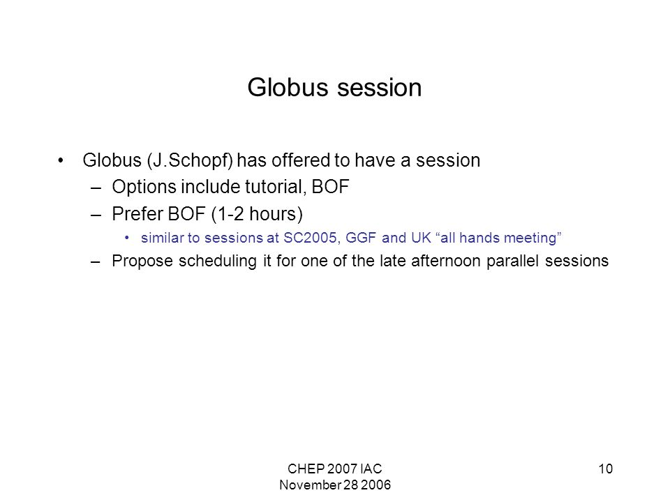 CHEP 2007 IAC November Globus session Globus (J.Schopf) has offered to have a session –Options include tutorial, BOF –Prefer BOF (1-2 hours) similar to sessions at SC2005, GGF and UK all hands meeting –Propose scheduling it for one of the late afternoon parallel sessions