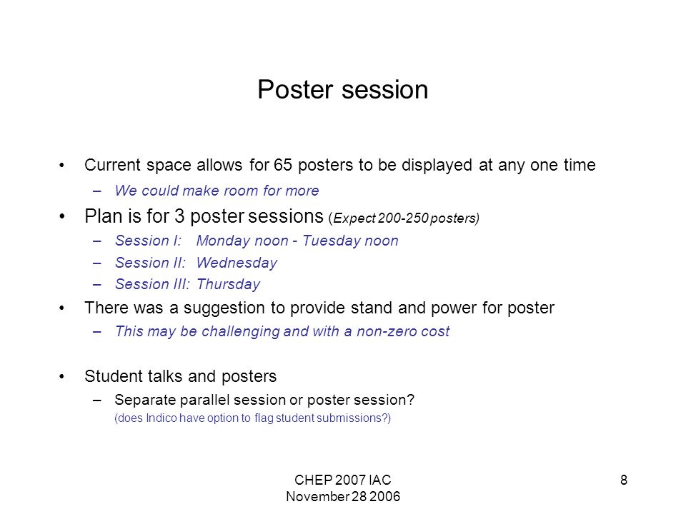 CHEP 2007 IAC November Poster session Current space allows for 65 posters to be displayed at any one time –We could make room for more Plan is for 3 poster sessions ( Expect posters) –Session I:Monday noon - Tuesday noon –Session II:Wednesday –Session III: Thursday There was a suggestion to provide stand and power for poster –This may be challenging and with a non-zero cost Student talks and posters –Separate parallel session or poster session.