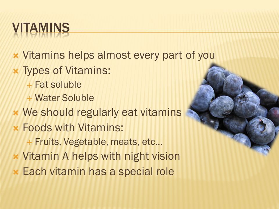  Vitamins helps almost every part of you  Types of Vitamins:  Fat soluble  Water Soluble  We should regularly eat vitamins  Foods with Vitamins:  Fruits, Vegetable, meats, etc…  Vitamin A helps with night vision  Each vitamin has a special role