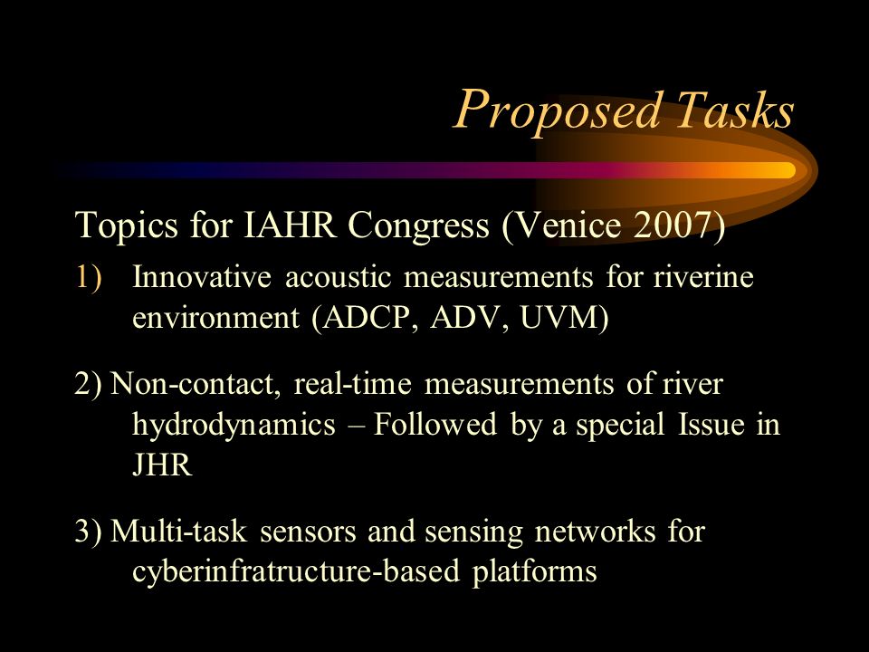 P roposed Tasks Topics for IAHR Congress (Venice 2007) 1)Innovative acoustic measurements for riverine environment (ADCP, ADV, UVM) 2) Non-contact, real-time measurements of river hydrodynamics – Followed by a special Issue in JHR 3) Multi-task sensors and sensing networks for cyberinfratructure-based platforms