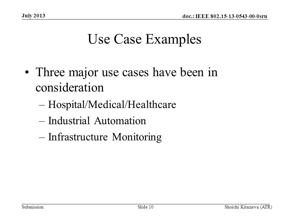 doc.: IEEE sru Submission Use Case Examples Three major use cases have been in consideration –Hospital/Medical/Healthcare –Industrial Automation –Infrastructure Monitoring July 2013 Shoichi Kitazawa (ATR)Slide 10