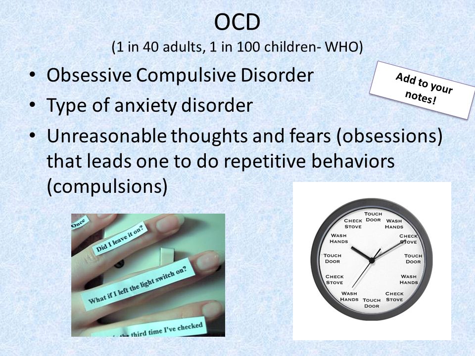 OCD (1 in 40 adults, 1 in 100 children- WHO) Obsessive Compulsive Disorder Type of anxiety disorder Unreasonable thoughts and fears (obsessions) that leads one to do repetitive behaviors (compulsions) Add to your notes!