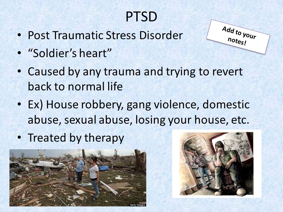 PTSD Post Traumatic Stress Disorder Soldier’s heart Caused by any trauma and trying to revert back to normal life Ex) House robbery, gang violence, domestic abuse, sexual abuse, losing your house, etc.