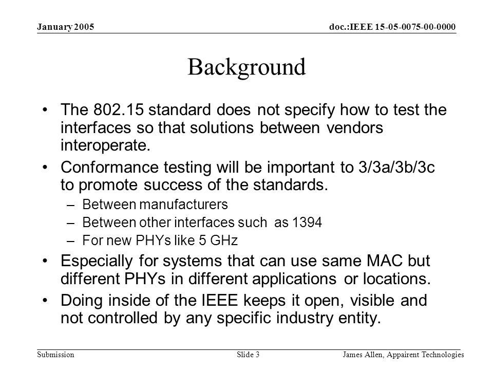 doc.:IEEE Submission January 2005 James Allen, Appairent TechnologiesSlide 3 Background The standard does not specify how to test the interfaces so that solutions between vendors interoperate.