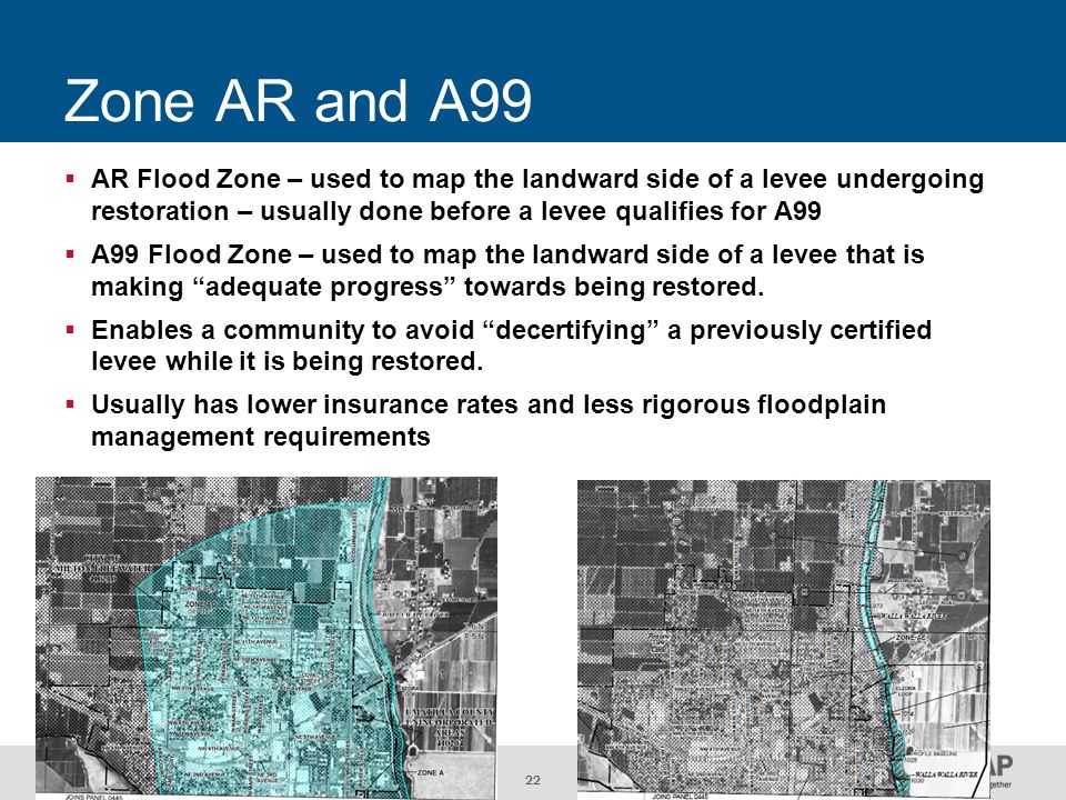 22 Zone AR and A99  AR Flood Zone – used to map the landward side of a levee undergoing restoration – usually done before a levee qualifies for A99  A99 Flood Zone – used to map the landward side of a levee that is making adequate progress towards being restored.