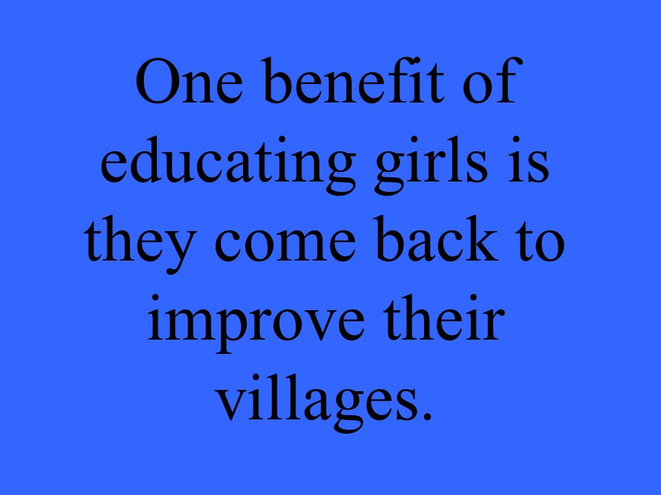 One benefit of educating girls is they come back to improve their villages.