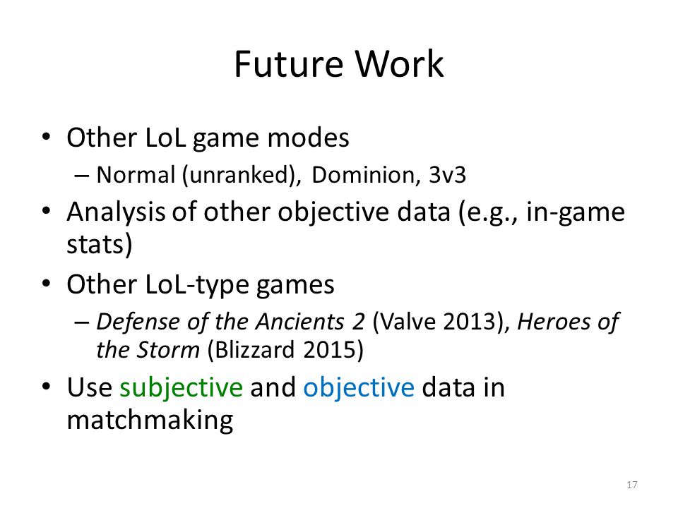 Future Work Other LoL game modes – Normal (unranked), Dominion, 3v3 Analysis of other objective data (e.g., in-game stats) Other LoL-type games – Defense of the Ancients 2 (Valve 2013), Heroes of the Storm (Blizzard 2015) Use subjective and objective data in matchmaking 17