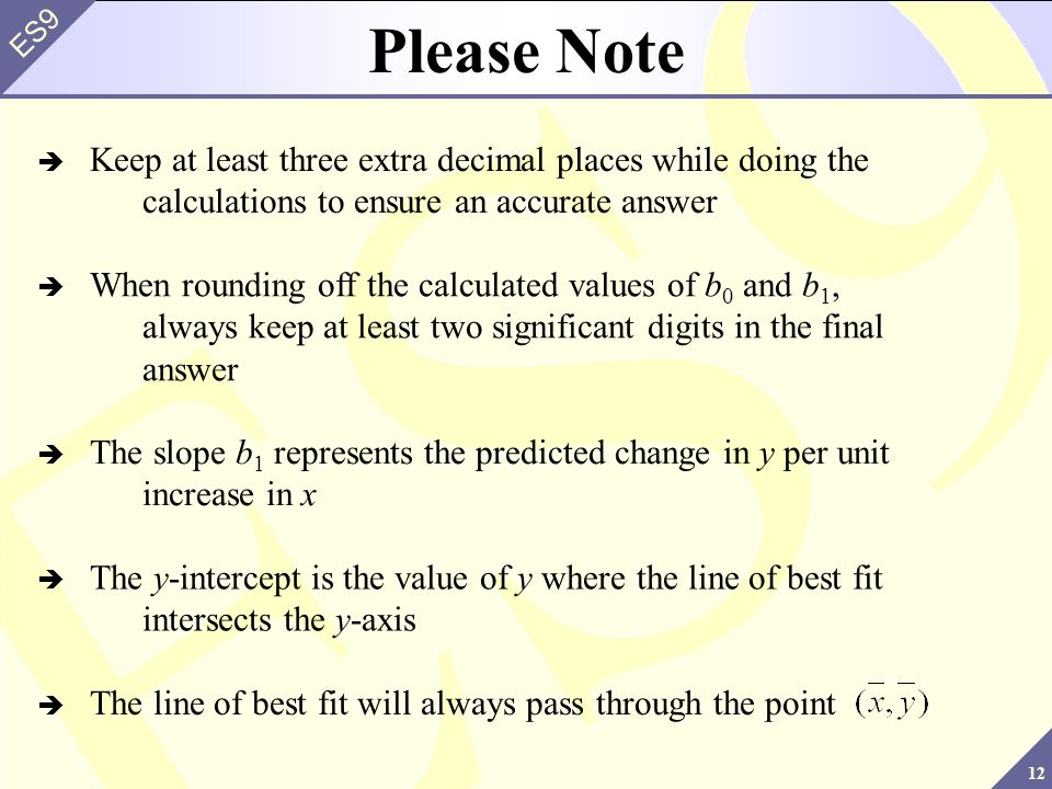 12 ES9 Please Note  Keep at least three extra decimal places while doing the calculations to ensure an accurate answer  When rounding off the calculated values of b 0 and b 1, always keep at least two significant digits in the final answer  The slope b 1 represents the predicted change in y per unit increase in x  The y-intercept is the value of y where the line of best fit intersects the y-axis  The line of best fit will always pass through the point