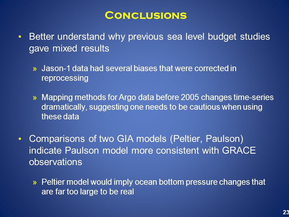 23 Conclusions Better understand why previous sea level budget studies gave mixed results »Jason-1 data had several biases that were corrected in reprocessing »Mapping methods for Argo data before 2005 changes time-series dramatically, suggesting one needs to be cautious when using these data Comparisons of two GIA models (Peltier, Paulson) indicate Paulson model more consistent with GRACE observations »Peltier model would imply ocean bottom pressure changes that are far too large to be real