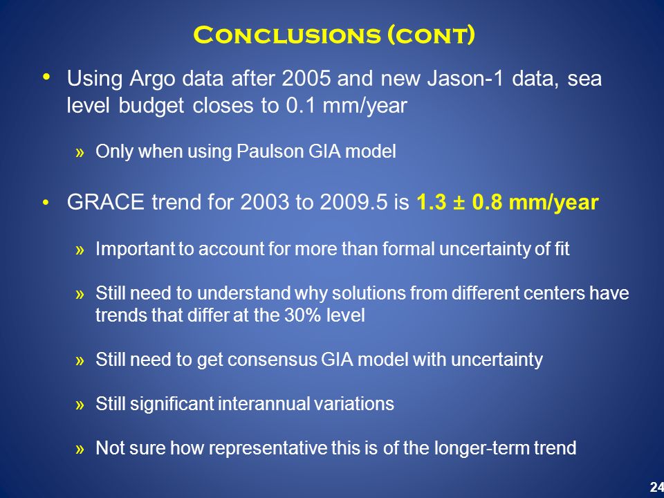 24 Conclusions (cont) Using Argo data after 2005 and new Jason-1 data, sea level budget closes to 0.1 mm/year »Only when using Paulson GIA model GRACE trend for 2003 to is 1.3 ± 0.8 mm/year »Important to account for more than formal uncertainty of fit »Still need to understand why solutions from different centers have trends that differ at the 30% level »Still need to get consensus GIA model with uncertainty »Still significant interannual variations »Not sure how representative this is of the longer-term trend