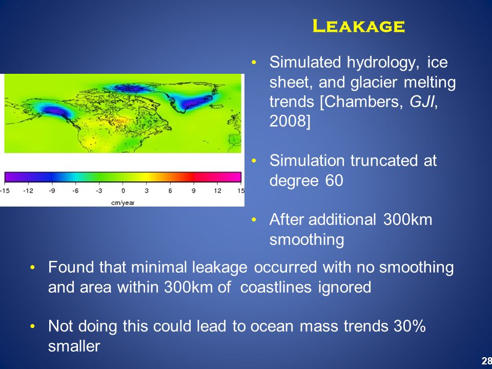 28 Leakage Simulated hydrology, ice sheet, and glacier melting trends [Chambers, GJI, 2008] Simulation truncated at degree 60 After additional 300km smoothing Found that minimal leakage occurred with no smoothing and area within 300km of coastlines ignored Not doing this could lead to ocean mass trends 30% smaller