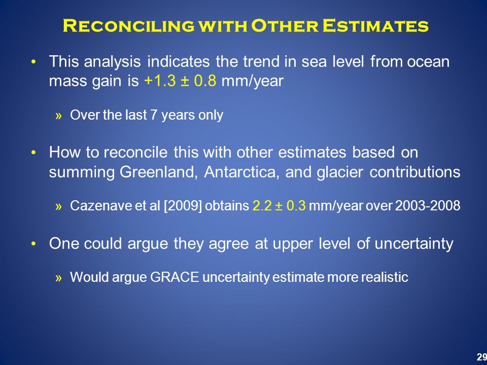 29 Reconciling with Other Estimates This analysis indicates the trend in sea level from ocean mass gain is +1.3 ± 0.8 mm/year »Over the last 7 years only How to reconcile this with other estimates based on summing Greenland, Antarctica, and glacier contributions »Cazenave et al [2009] obtains 2.2 ± 0.3 mm/year over One could argue they agree at upper level of uncertainty »Would argue GRACE uncertainty estimate more realistic