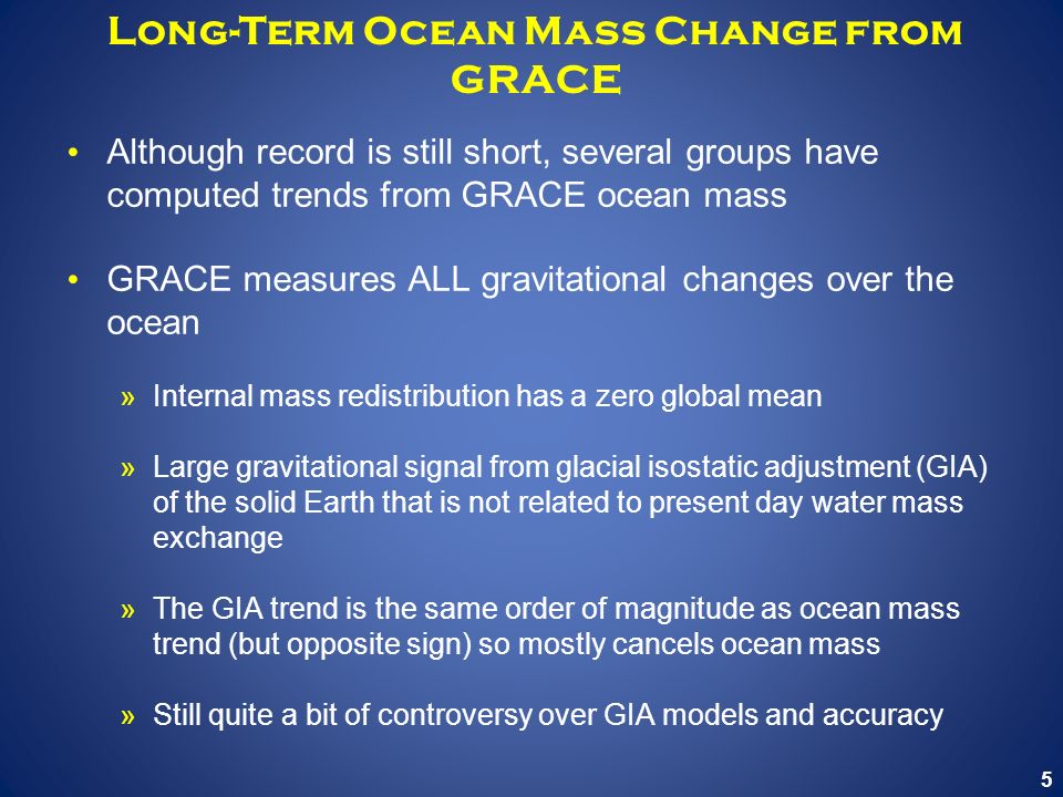 5 Long-Term Ocean Mass Change from GRACE Although record is still short, several groups have computed trends from GRACE ocean mass GRACE measures ALL gravitational changes over the ocean »Internal mass redistribution has a zero global mean »Large gravitational signal from glacial isostatic adjustment (GIA) of the solid Earth that is not related to present day water mass exchange »The GIA trend is the same order of magnitude as ocean mass trend (but opposite sign) so mostly cancels ocean mass »Still quite a bit of controversy over GIA models and accuracy