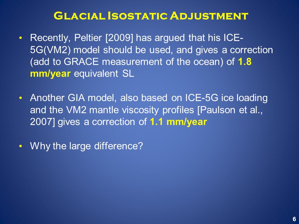 6 Glacial Isostatic Adjustment Recently, Peltier [2009] has argued that his ICE- 5G(VM2) model should be used, and gives a correction (add to GRACE measurement of the ocean) of 1.8 mm/year equivalent SL Another GIA model, also based on ICE-5G ice loading and the VM2 mantle viscosity profiles [Paulson et al., 2007] gives a correction of 1.1 mm/year Why the large difference