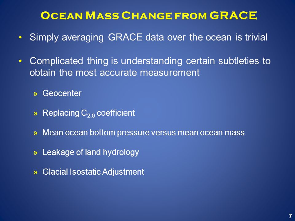 7 Ocean Mass Change from GRACE Simply averaging GRACE data over the ocean is trivial Complicated thing is understanding certain subtleties to obtain the most accurate measurement »Geocenter »Replacing C 2,0 coefficient »Mean ocean bottom pressure versus mean ocean mass »Leakage of land hydrology »Glacial Isostatic Adjustment