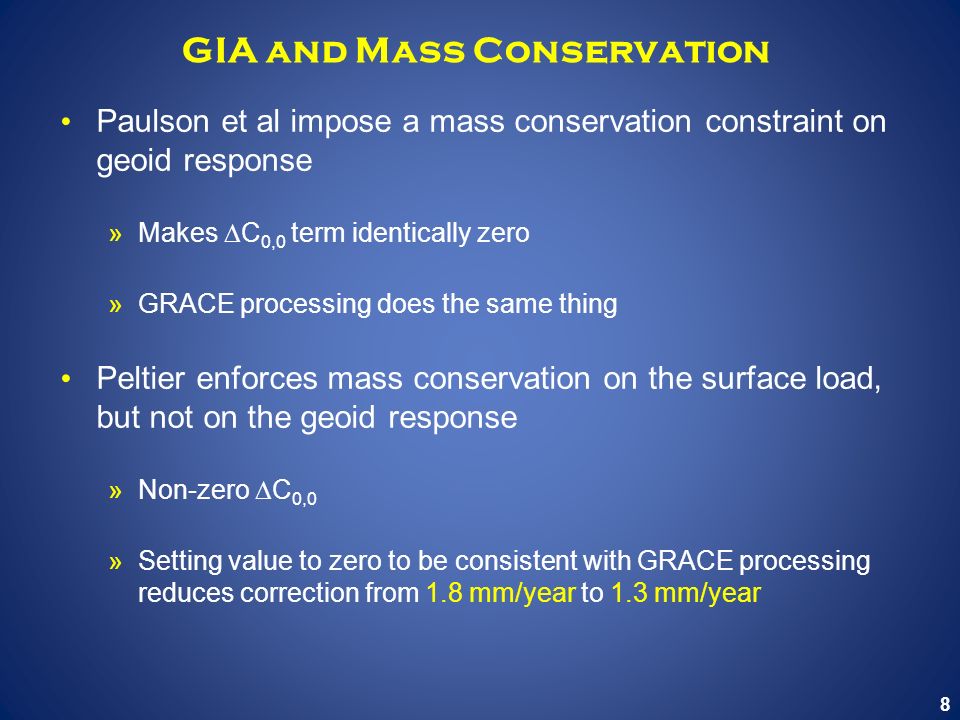 8 GIA and Mass Conservation Paulson et al impose a mass conservation constraint on geoid response »Makes  C 0,0 term identically zero »GRACE processing does the same thing Peltier enforces mass conservation on the surface load, but not on the geoid response »Non-zero  C 0,0 »Setting value to zero to be consistent with GRACE processing reduces correction from 1.8 mm/year to 1.3 mm/year