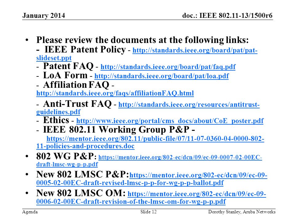 doc.: IEEE /1500r6 Agenda January 2014 Dorothy Stanley, Aruba NetworksSlide 12 Please review the documents at the following links: - IEEE Patent Policy -   slideset.ppt - Patent FAQ LoA Form Affiliation FAQ slideset.ppt Anti-Trust FAQ -   guidelines.pdf - Ethics IEEE Working Group P&P policies-and-procedures.doc   guidelines.pdf policies-and-procedures.doc 802 WG P&P :   draft-lmsc-wg-p-p.pdf   draft-lmsc-wg-p-p.pdf New 802 LMSC P&P: EC-draft-revised-lmsc-p-p-for-wg-p-p-ballot.pdf EC-draft-revised-lmsc-p-p-for-wg-p-p-ballot.pdf New 802 LMSC OM: EC-draft-revision-of-the-lmsc-om-for-wg-p-p.pdf EC-draft-revision-of-the-lmsc-om-for-wg-p-p.pdf