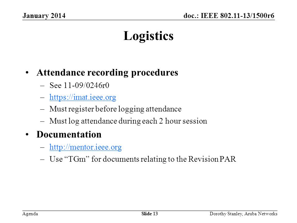 doc.: IEEE /1500r6 Agenda January 2014 Dorothy Stanley, Aruba NetworksSlide 13 Logistics Attendance recording procedures –See 11-09/0246r0 –  –Must register before logging attendance –Must log attendance during each 2 hour session Documentation –  –Use TGm for documents relating to the Revision PAR