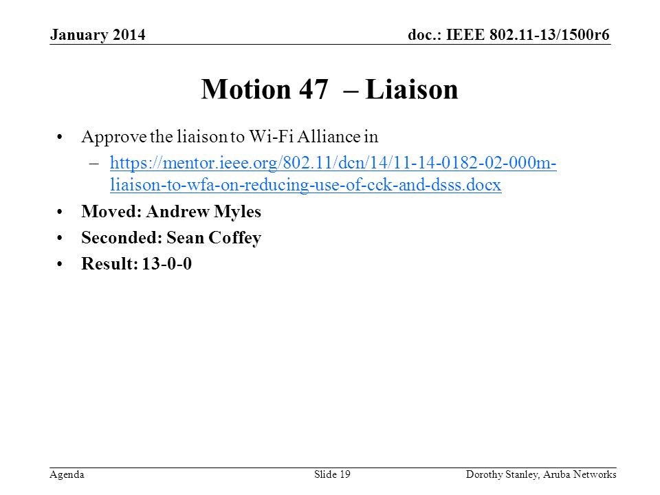 doc.: IEEE /1500r6 Agenda January 2014 Dorothy Stanley, Aruba NetworksSlide 19 Motion 47 – Liaison Approve the liaison to Wi-Fi Alliance in –  liaison-to-wfa-on-reducing-use-of-cck-and-dsss.docxhttps://mentor.ieee.org/802.11/dcn/14/ m- liaison-to-wfa-on-reducing-use-of-cck-and-dsss.docx Moved: Andrew Myles Seconded: Sean Coffey Result: