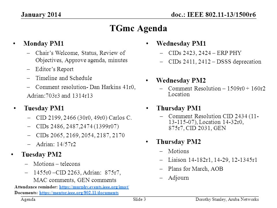 doc.: IEEE /1500r6 Agenda January 2014 Dorothy Stanley, Aruba NetworksSlide 3 TGmc Agenda Attendance reminder:   Documents:   Monday PM1 –Chair’s Welcome, Status, Review of Objectives, Approve agenda, minutes –Editor’s Report –Timeline and Schedule –Comment resolution- Dan Harkins 41r0, Adrian:703r3 and 1314r13 Wednesday PM1 –CIDs 2423, 2424 – ERP PHY –CIDs 2411, 2412 – DSSS deprecation Thursday PM2 –Motions –Liaison r1, 14-29, r1 –Plans for March, AOB –Adjourn Thursday PM1 –Comment Resolution CID 2434 ( ), Location 14-32r0, 875r7, CID 2031, GEN Tuesday PM2 –Motions – telecons –1455r0 –CID 2263, Adrian: 875r7, MAC comments, GEN comments Wednesday PM2 –Comment Resolution – 1509r r2 Location Tuesday PM1 –CID 2199, 2466 (30r0, 49r0) Carlos C.