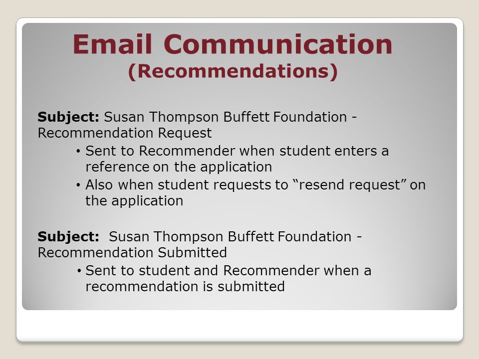 Communication (Recommendations) Subject: Susan Thompson Buffett Foundation - Recommendation Request Sent to Recommender when student enters a reference on the application Also when student requests to resend request on the application Subject: Susan Thompson Buffett Foundation - Recommendation Submitted Sent to student and Recommender when a recommendation is submitted