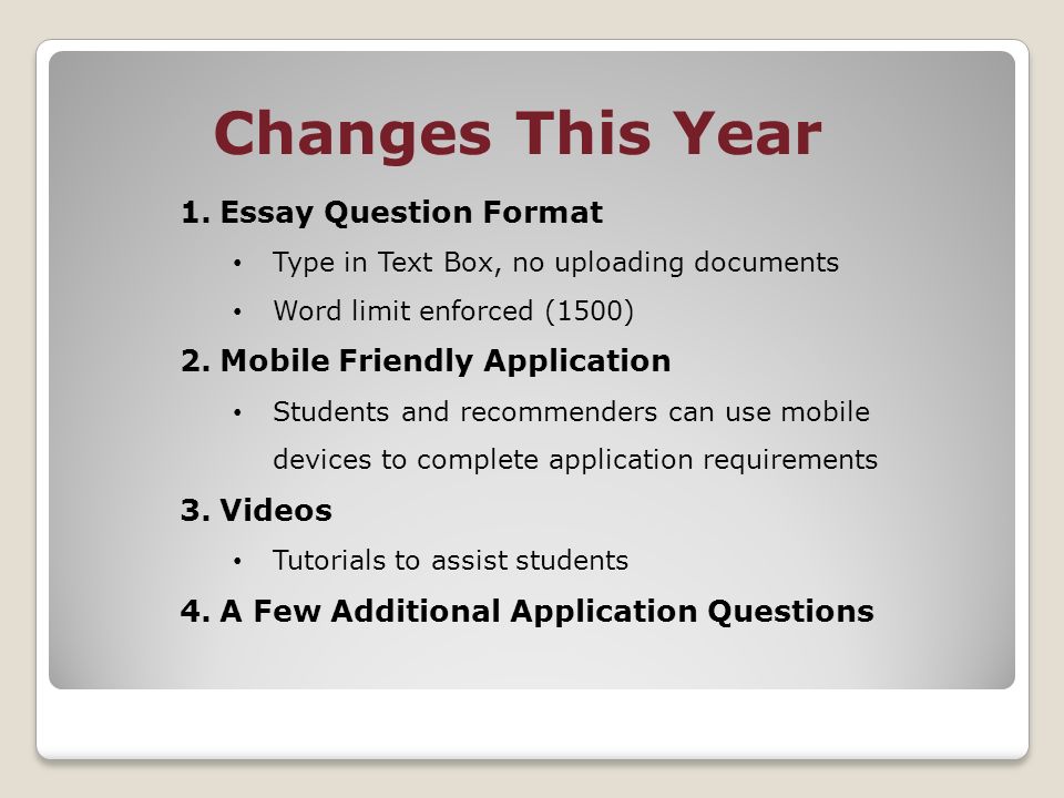 Changes This Year 1.Essay Question Format Type in Text Box, no uploading documents Word limit enforced (1500) 2.Mobile Friendly Application Students and recommenders can use mobile devices to complete application requirements 3.Videos Tutorials to assist students 4.A Few Additional Application Questions