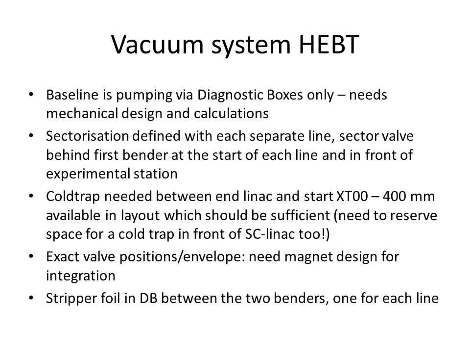 Vacuum system HEBT Baseline is pumping via Diagnostic Boxes only – needs mechanical design and calculations Sectorisation defined with each separate line, sector valve behind first bender at the start of each line and in front of experimental station Coldtrap needed between end linac and start XT00 – 400 mm available in layout which should be sufficient (need to reserve space for a cold trap in front of SC-linac too!) Exact valve positions/envelope: need magnet design for integration Stripper foil in DB between the two benders, one for each line