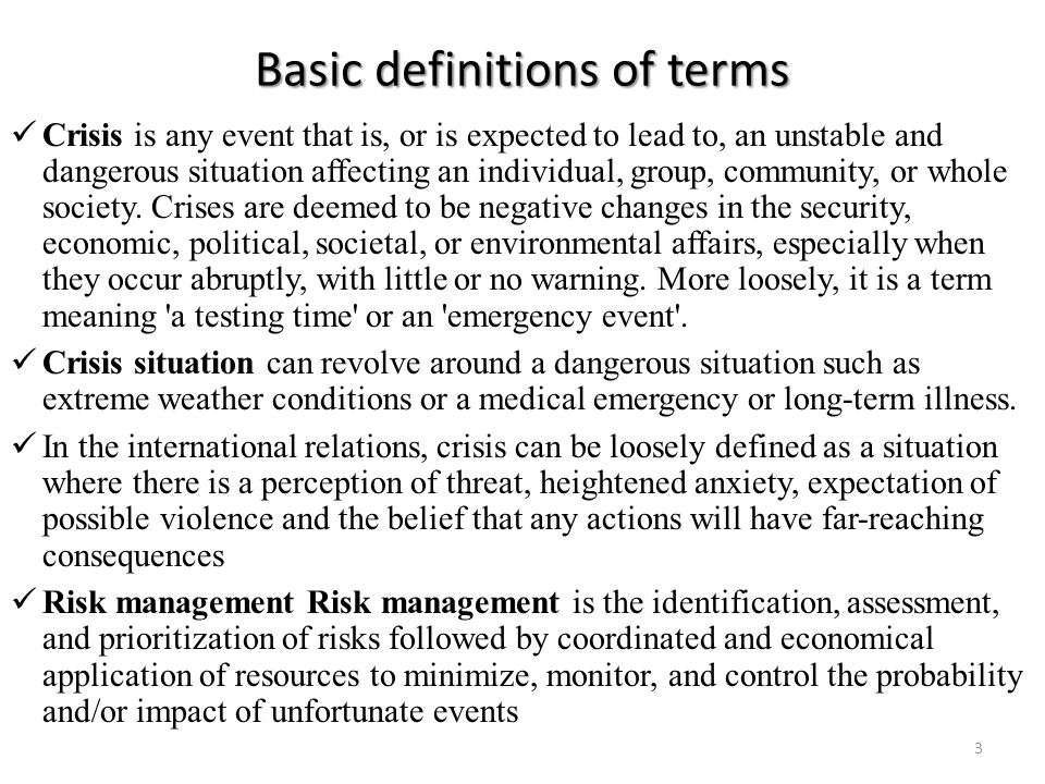 Basic definitions of terms Crisis is any event that is, or is expected to lead to, an unstable and dangerous situation affecting an individual, group, community, or whole society.
