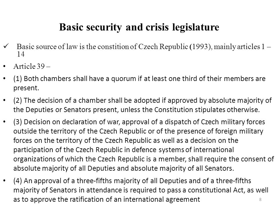 Basic security and crisis legislature Basic source of law is the constition of Czech Republic (1993), mainly articles 1 – 14 Article 39 – (1) Both chambers shall have a quorum if at least one third of their members are present.