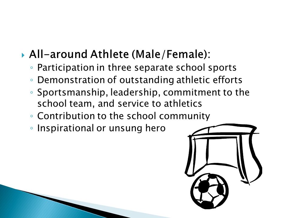  All-around Athlete (Male/Female): ◦ Participation in three separate school sports ◦ Demonstration of outstanding athletic efforts ◦ Sportsmanship, leadership, commitment to the school team, and service to athletics ◦ Contribution to the school community ◦ Inspirational or unsung hero