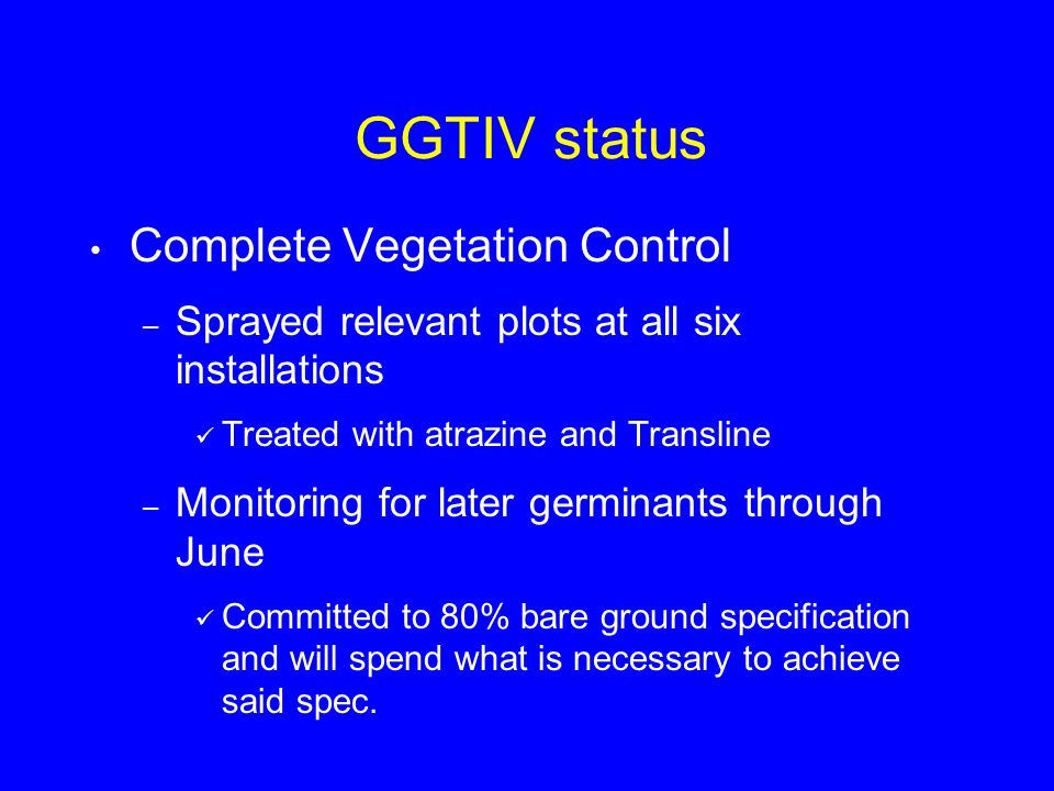 GGTIV status Complete Vegetation Control – Sprayed relevant plots at all six installations Treated with atrazine and Transline – Monitoring for later germinants through June Committed to 80% bare ground specification and will spend what is necessary to achieve said spec.