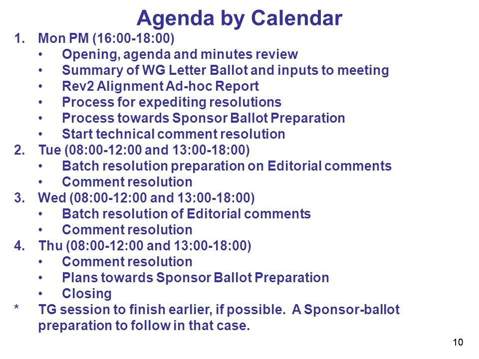 10 Agenda by Calendar 1.Mon PM (16:00-18:00) Opening, agenda and minutes review Summary of WG Letter Ballot and inputs to meeting Rev2 Alignment Ad-hoc Report Process for expediting resolutions Process towards Sponsor Ballot Preparation Start technical comment resolution 2.Tue (08:00-12:00 and 13:00-18:00) Batch resolution preparation on Editorial comments Comment resolution 3.Wed (08:00-12:00 and 13:00-18:00) Batch resolution of Editorial comments Comment resolution 4.Thu (08:00-12:00 and 13:00-18:00) Comment resolution Plans towards Sponsor Ballot Preparation Closing * TG session to finish earlier, if possible.