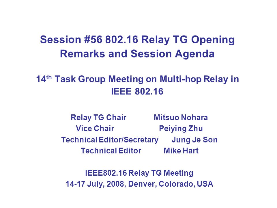 Session # Relay TG Opening Remarks and Session Agenda 14 th Task Group Meeting on Multi-hop Relay in IEEE Relay TG Chair Mitsuo Nohara Vice ChairPeiying Zhu Technical Editor/SecretaryJung Je Son Technical Editor Mike Hart IEEE Relay TG Meeting July, 2008, Denver, Colorado, USA