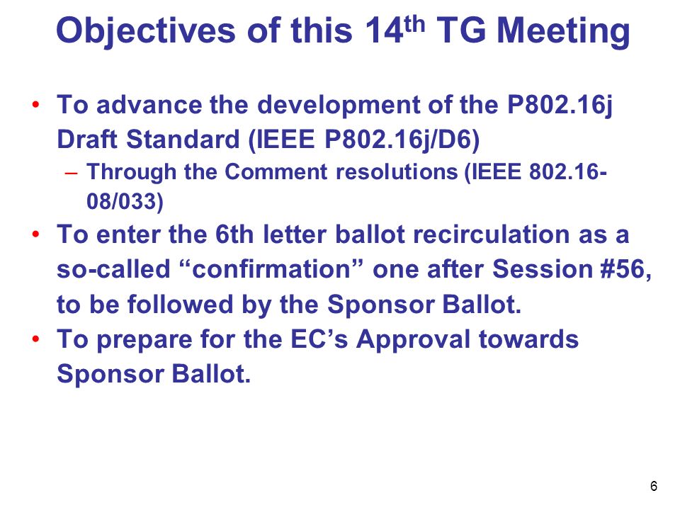 6 Objectives of this 14 th TG Meeting To advance the development of the P802.16j Draft Standard (IEEE P802.16j/D6) –Through the Comment resolutions (IEEE /033) To enter the 6th letter ballot recirculation as a so-called confirmation one after Session #56, to be followed by the Sponsor Ballot.