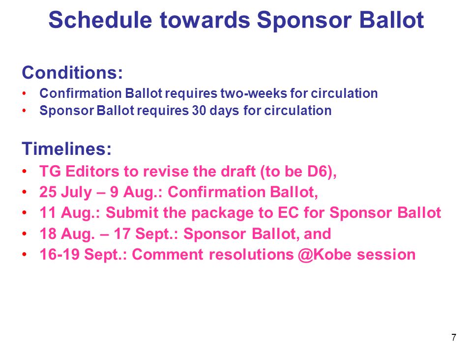 7 Schedule towards Sponsor Ballot Conditions: Confirmation Ballot requires two-weeks for circulation Sponsor Ballot requires 30 days for circulation Timelines: TG Editors to revise the draft (to be D6), 25 July – 9 Aug.: Confirmation Ballot, 11 Aug.: Submit the package to EC for Sponsor Ballot 18 Aug.