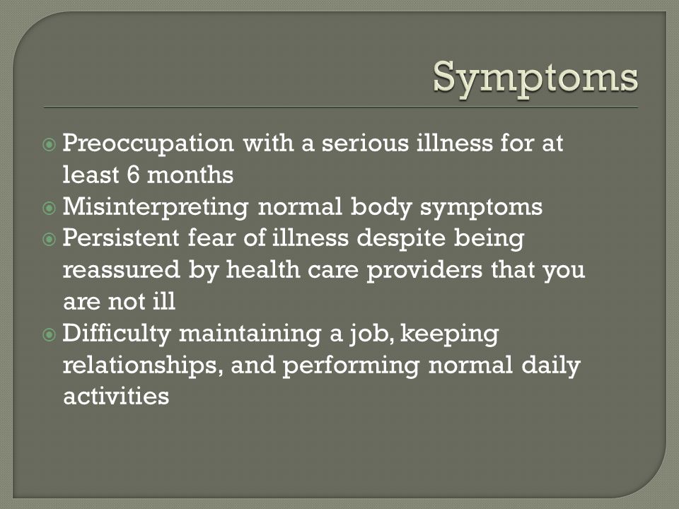  Preoccupation with a serious illness for at least 6 months  Misinterpreting normal body symptoms  Persistent fear of illness despite being reassured by health care providers that you are not ill  Difficulty maintaining a job, keeping relationships, and performing normal daily activities